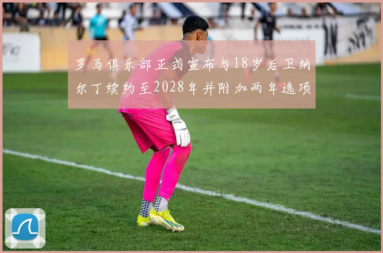 罗马俱乐部正式宣布与18岁后卫纳尔丁续约至2028年并附加两年选项