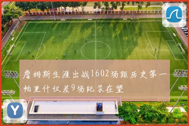 詹姆斯生涯出战1602场距历史第一帕里什仅差9场纪录在望