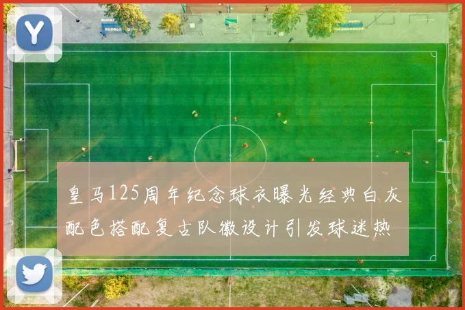 皇马125周年纪念球衣曝光经典白灰配色搭配复古队徽设计引发球迷热议