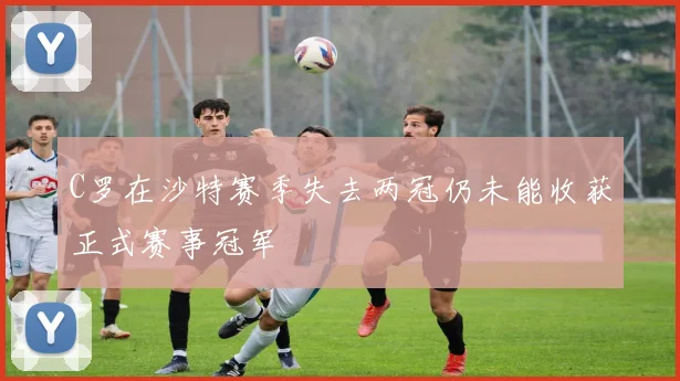 C罗在沙特赛季失去两冠仍未能收获正式赛事冠军