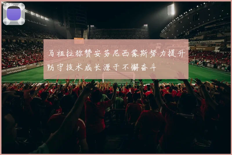 马祖拉称赞安芬尼西蒙斯努力提升防守技术成长源于不懈奋斗