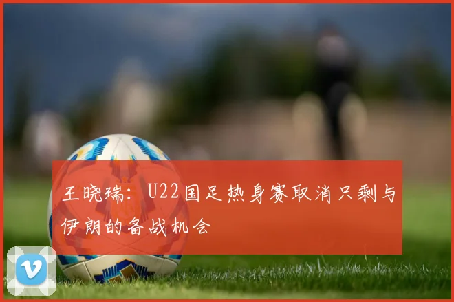 王晓瑞：U22国足热身赛取消只剩与伊朗的备战机会