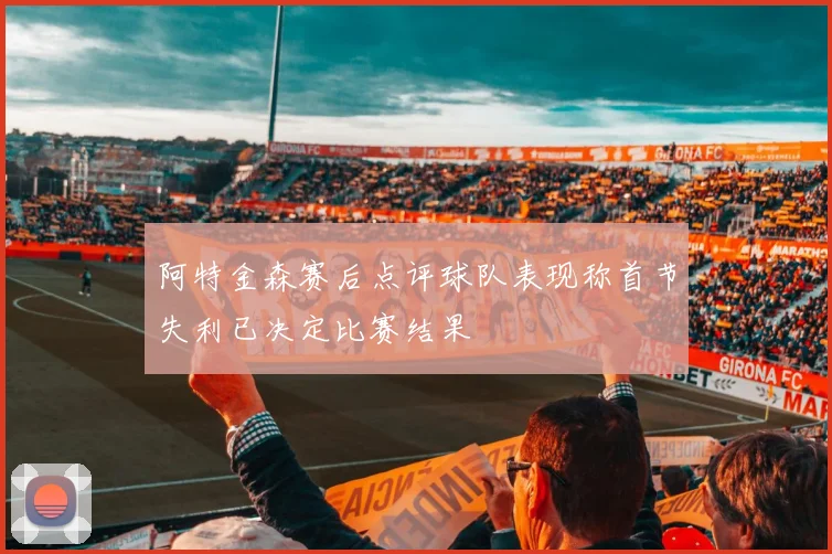 阿特金森赛后点评球队表现称首节失利已决定比赛结果