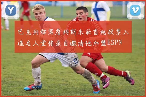 巴克利称若詹姆斯未获首轮投票入选名人堂将亲自邀请他加盟ESPN