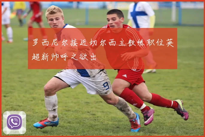 罗西尼尔接近切尔西主教练职位英超新帅呼之欲出
