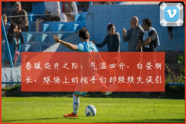 春暖花开之际，气温回升，白昼渐长，球场上的枪手们却频频失误引发热议