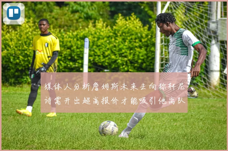 媒体人分析詹姆斯未来去向称轩尼诗需开出超高报价才能吸引他离队