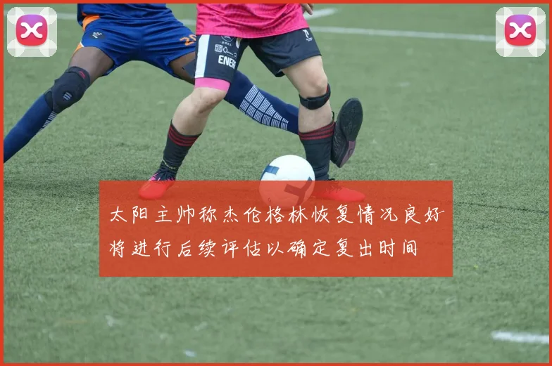 太阳主帅称杰伦格林恢复情况良好将进行后续评估以确定复出时间