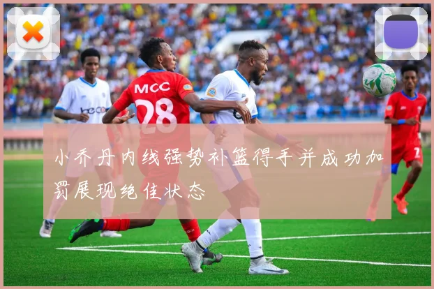 小乔丹内线强势补篮得手并成功加罚展现绝佳状态