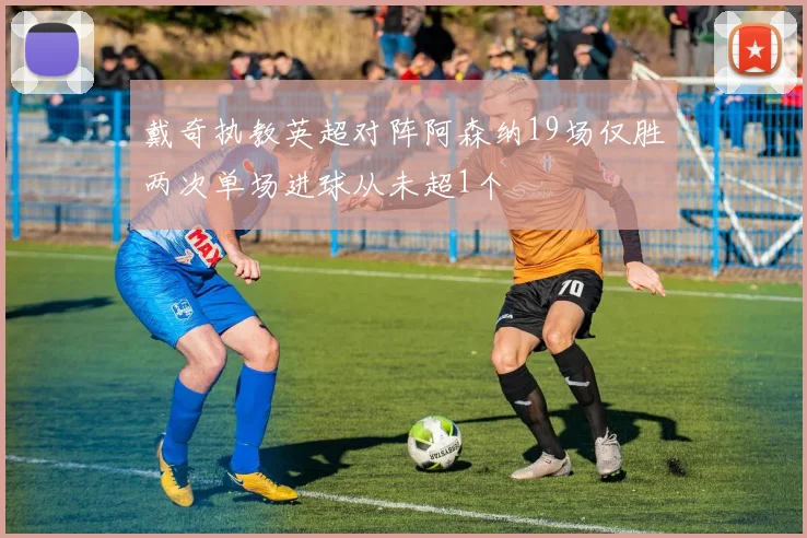 戴奇执教英超对阵阿森纳19场仅胜两次单场进球从未超1个