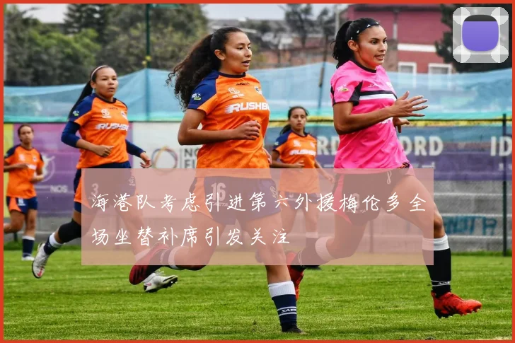 海港队考虑引进第六外援梅伦多全场坐替补席引发关注