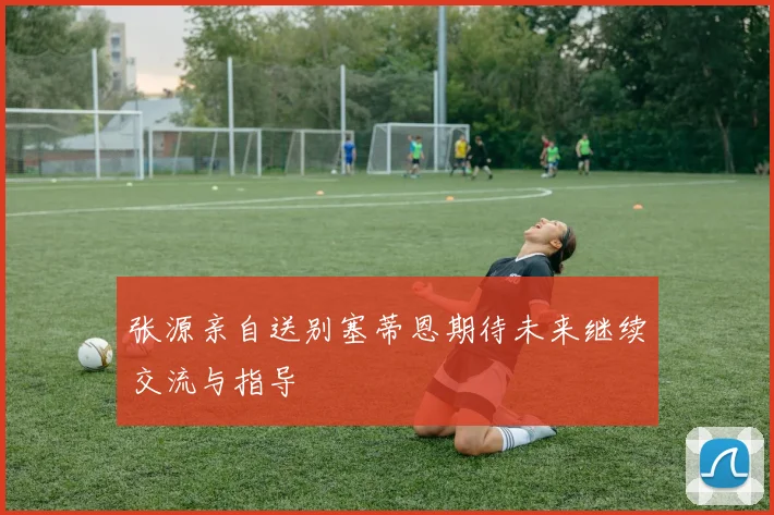 张源亲自送别塞蒂恩期待未来继续交流与指导