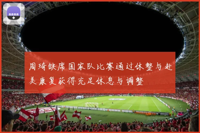 周琦缺席国家队比赛通过休整与赴美康复获得充足休息与调整