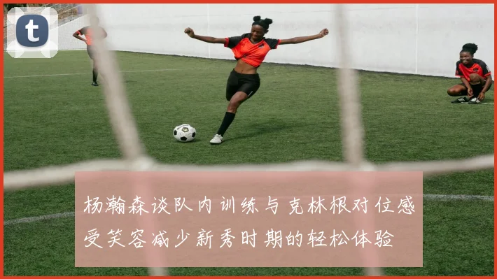杨瀚森谈队内训练与克林根对位感受笑容减少新秀时期的轻松体验
