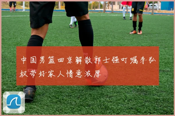 中国男篮回京解散郭士强叮嘱李弘权带好家人情意浓厚