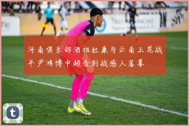 河南俱乐部酒祖杜康与云南玉昆战平尹鸿博中超告别战感人落幕