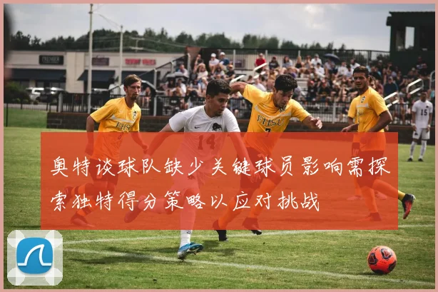 奥特谈球队缺少关键球员影响需探索独特得分策略以应对挑战