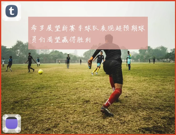 希罗展望新赛季球队表现超预期球员们渴望赢得胜利