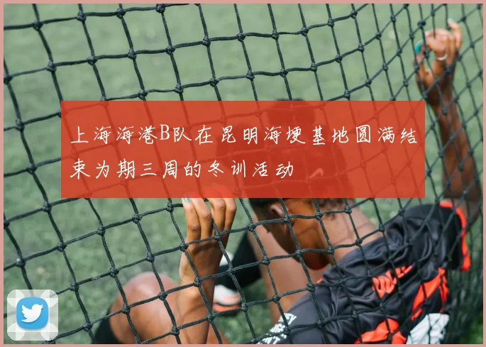 上海海港B队在昆明海埂基地圆满结束为期三周的冬训活动