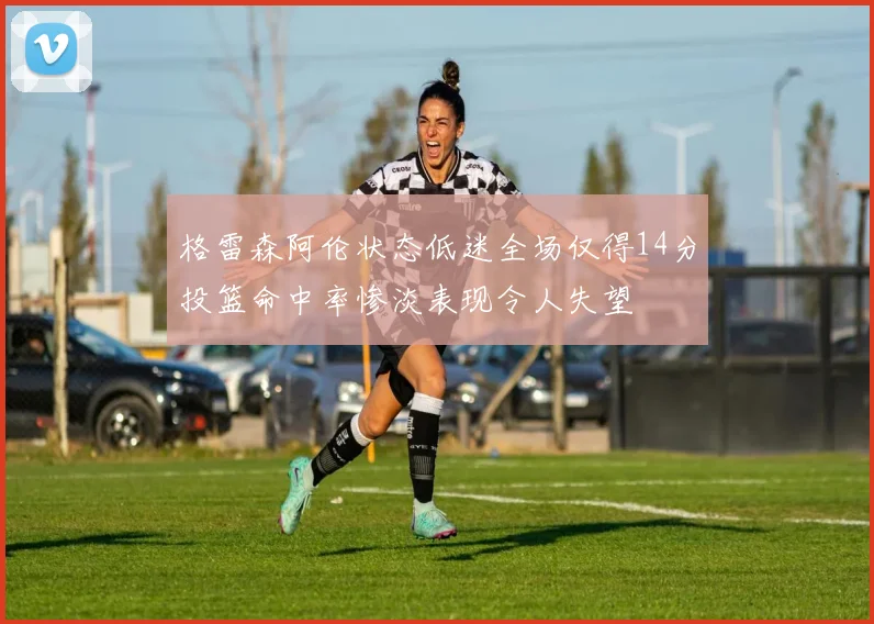 格雷森阿伦状态低迷全场仅得14分投篮命中率惨淡表现令人失望