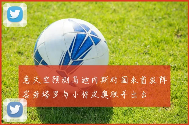 意天空预测乌迪内斯对国米首发阵容劳塔罗与小将皮奥联手出击