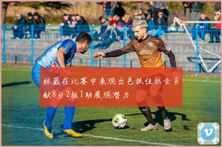 林葳在比赛中表现出色抓住机会贡献8分2板1助展现潜力
