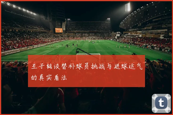 王子铭谈替补球员挑战与进球运气的真实看法