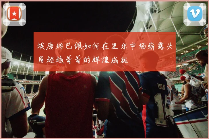 埃唐姆巴佩如何在里尔中场崭露头角超越哥哥的辉煌成就