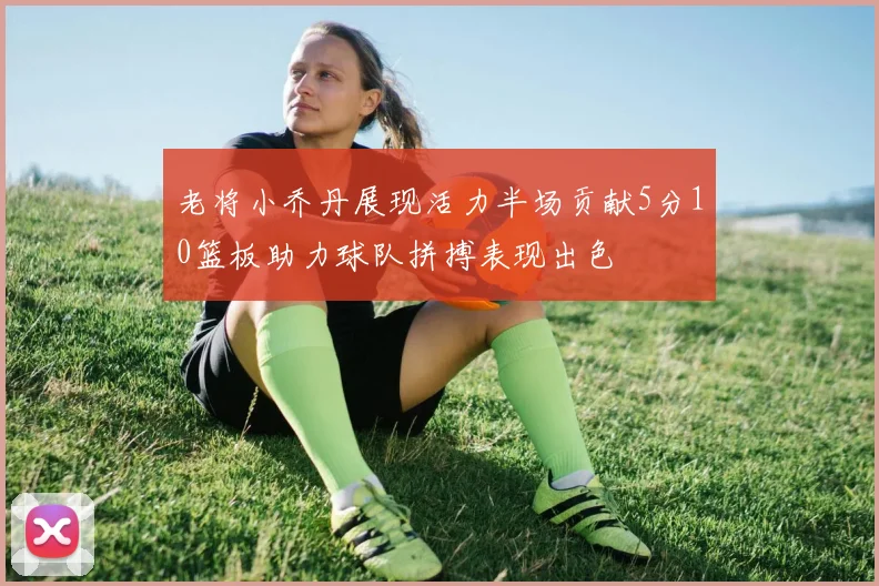 老将小乔丹展现活力半场贡献5分10篮板助力球队拼搏表现出色