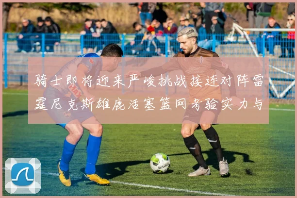 骑士即将迎来严峻挑战接连对阵雷霆尼克斯雄鹿活塞篮网考验实力与韧性