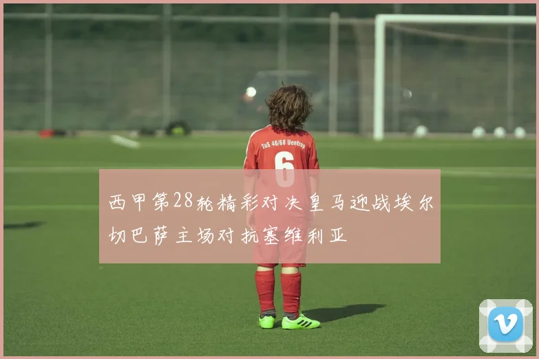 西甲第28轮精彩对决皇马迎战埃尔切巴萨主场对抗塞维利亚
