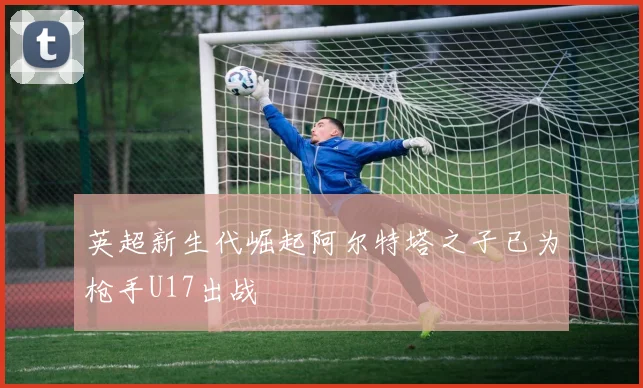 英超新生代崛起阿尔特塔之子已为枪手U17出战