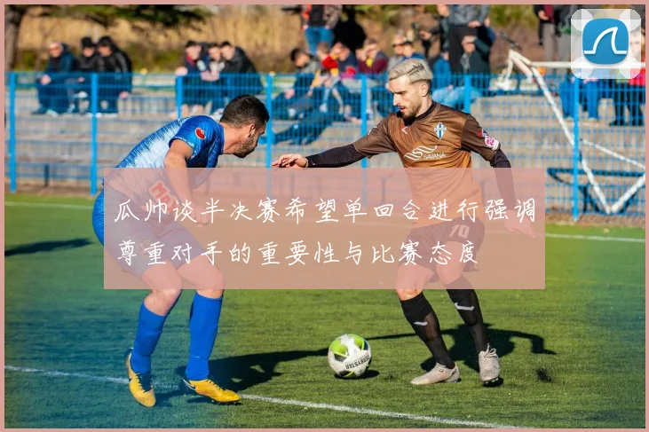 瓜帅谈半决赛希望单回合进行强调尊重对手的重要性与比赛态度