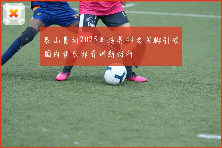 泰山青训2025年培养44名国脚引领国内俱乐部青训新标杆