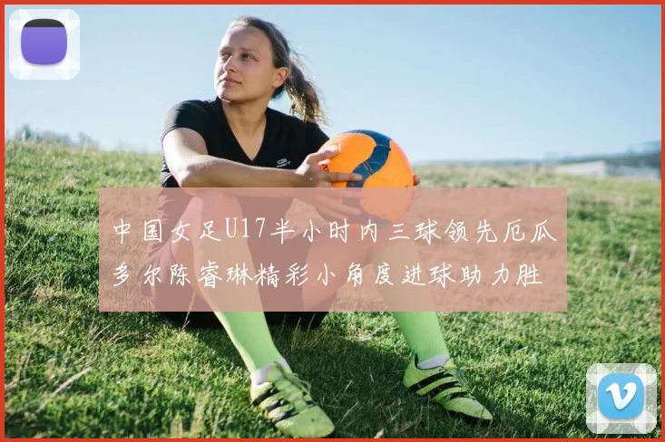 中国女足U17半小时内三球领先厄瓜多尔陈睿琳精彩小角度进球助力胜利