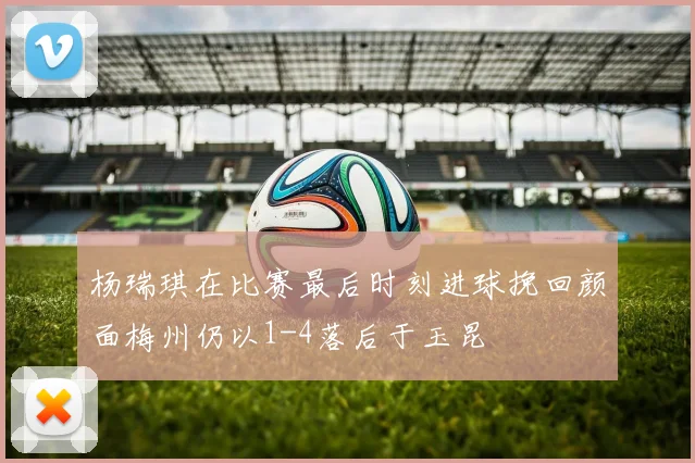杨瑞琪在比赛最后时刻进球挽回颜面梅州仍以1-4落后于玉昆
