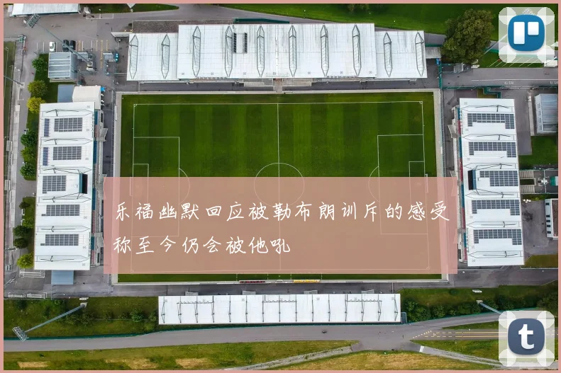 乐福幽默回应被勒布朗训斥的感受称至今仍会被他吼