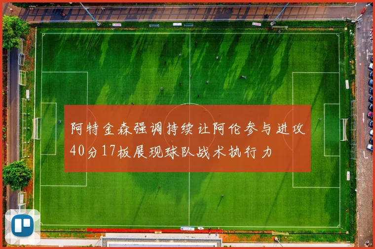 阿特金森强调持续让阿伦参与进攻40分17板展现球队战术执行力