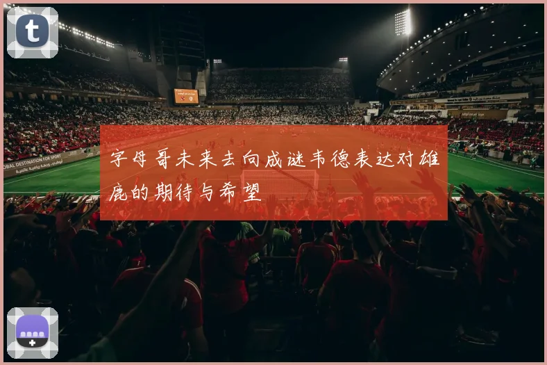 字母哥未来去向成谜韦德表达对雄鹿的期待与希望