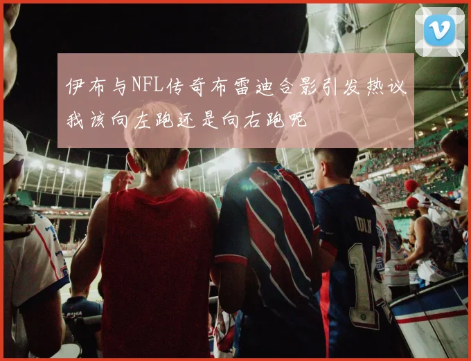 伊布与NFL传奇布雷迪合影引发热议我该向左跑还是向右跑呢